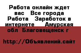 Работа онлайн ждет вас - Все города Работа » Заработок в интернете   . Амурская обл.,Благовещенск г.